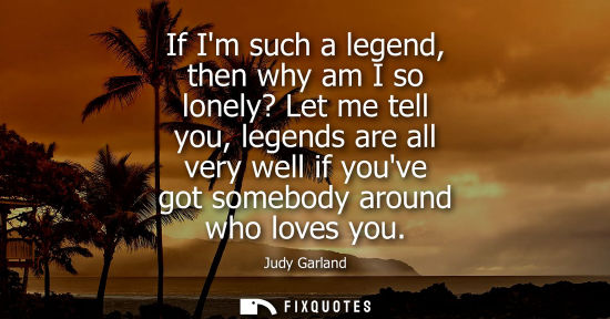 Small: If Im such a legend, then why am I so lonely? Let me tell you, legends are all very well if youve got s