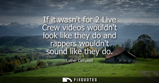 Small: If it wasnt for 2 Live Crew videos wouldnt look like they do and rappers wouldnt sound like they do