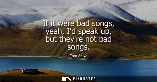 Small: If it were bad songs, yeah, Id speak up, but theyre not bad songs