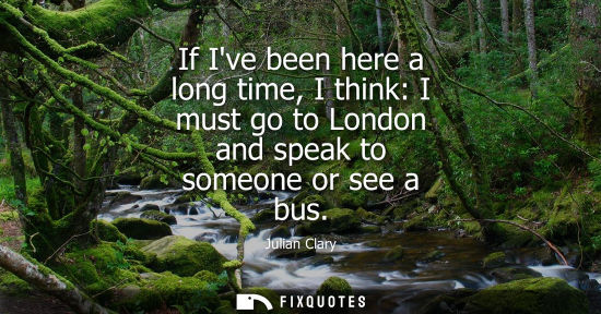 Small: If Ive been here a long time, I think: I must go to London and speak to someone or see a bus