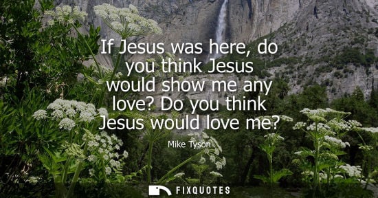 Small: If Jesus was here, do you think Jesus would show me any love? Do you think Jesus would love me?