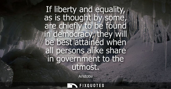 Small: Aristotle - If liberty and equality, as is thought by some, are chiefly to be found in democracy, they will be