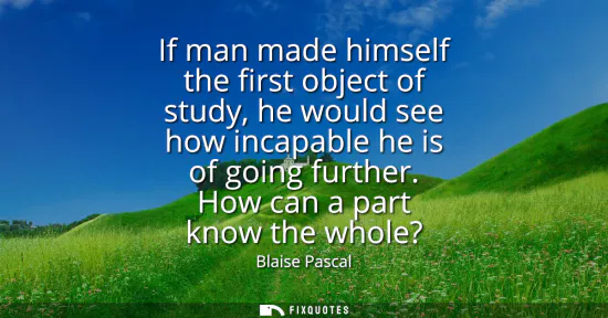 Small: If man made himself the first object of study, he would see how incapable he is of going further. How can a pa