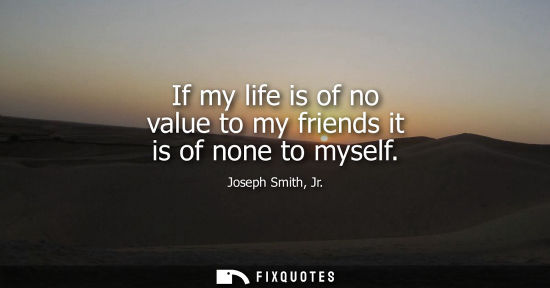 Small: If my life is of no value to my friends it is of none to myself