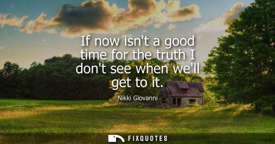 Small: If now isnt a good time for the truth I dont see when well get to it