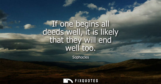Small: If one begins all deeds well, it is likely that they will end well too - Sophocles