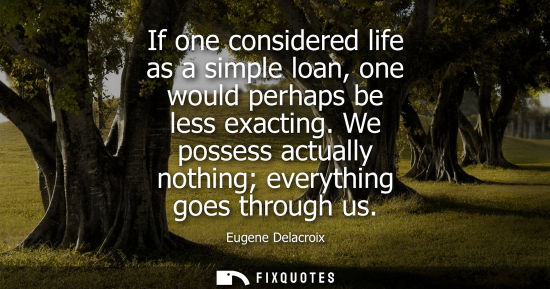 Small: If one considered life as a simple loan, one would perhaps be less exacting. We possess actually nothin