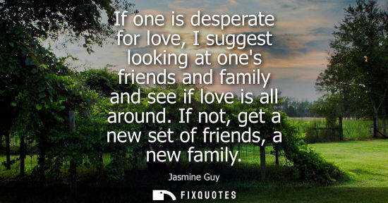 Small: If one is desperate for love, I suggest looking at ones friends and family and see if love is all aroun