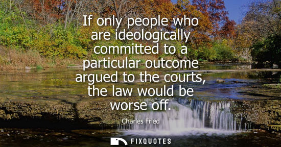 Small: If only people who are ideologically committed to a particular outcome argued to the courts, the law would be 