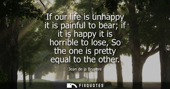 Small: If our life is unhappy it is painful to bear if it is happy it is horrible to lose, So the one is prett