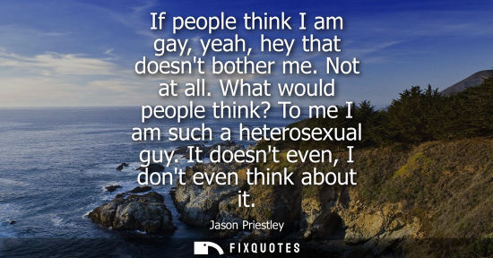 Small: If people think I am gay, yeah, hey that doesnt bother me. Not at all. What would people think? To me I