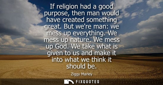 Small: If religion had a good purpose, then man would have created something great. But were man: we mess up everythi