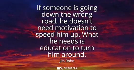 Small: If someone is going down the wrong road, he doesnt need motivation to speed him up. What he needs is education