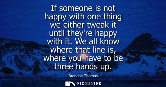 Small: If someone is not happy with one thing we either tweak it until theyre happy with it. We all know where