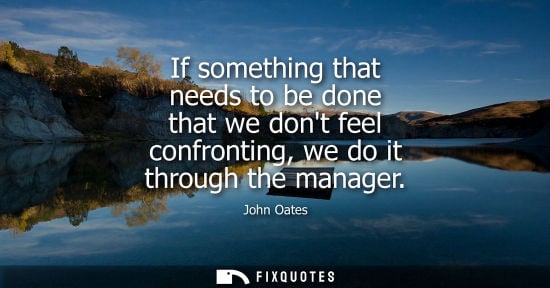 Small: If something that needs to be done that we dont feel confronting, we do it through the manager