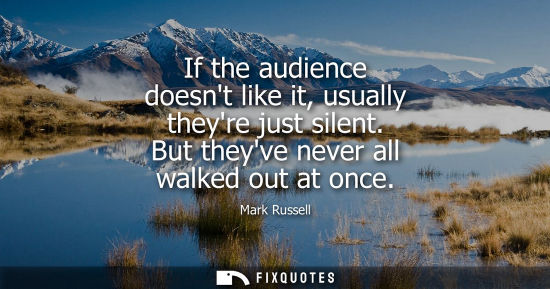 Small: If the audience doesnt like it, usually theyre just silent. But theyve never all walked out at once