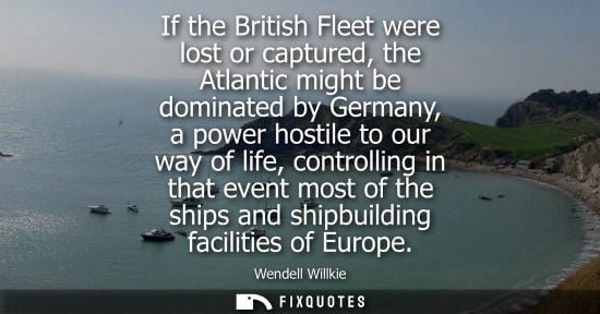 Small: If the British Fleet were lost or captured, the Atlantic might be dominated by Germany, a power hostile