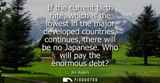 Small: If the current birth rate, which is the lowest in the major developed countries, continues, there will 