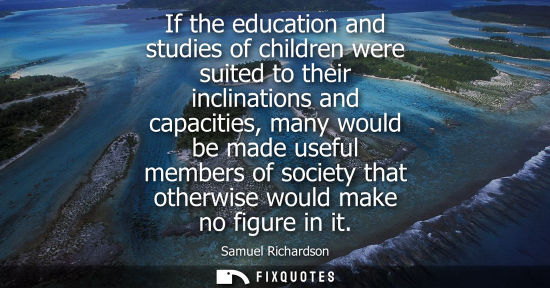 Small: If the education and studies of children were suited to their inclinations and capacities, many would b