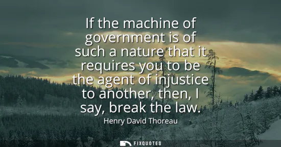 Small: If the machine of government is of such a nature that it requires you to be the agent of injustice to another,