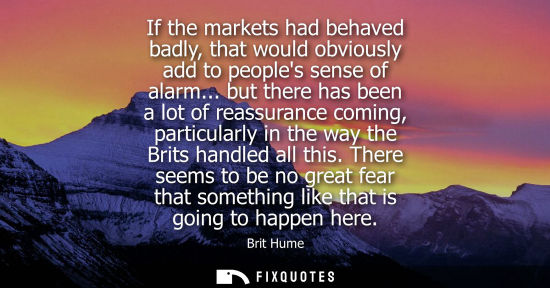 Small: If the markets had behaved badly, that would obviously add to peoples sense of alarm... but there has b