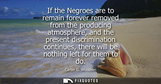 Small: If the Negroes are to remain forever removed from the producing atmosphere, and the present discriminat