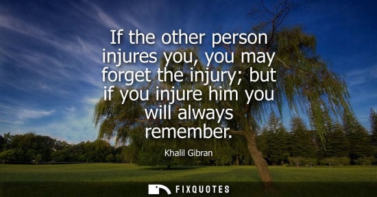 Small: If the other person injures you, you may forget the injury but if you injure him you will always remember