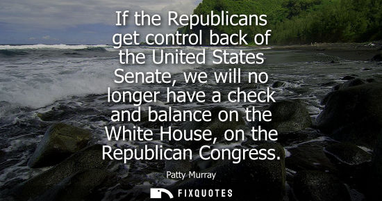 Small: If the Republicans get control back of the United States Senate, we will no longer have a check and bal
