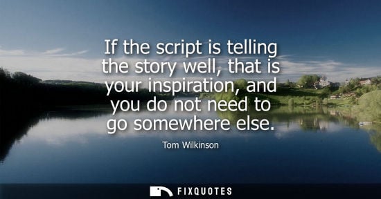 Small: If the script is telling the story well, that is your inspiration, and you do not need to go somewhere 