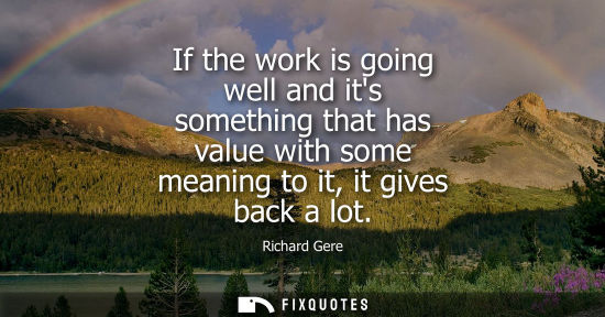 Small: If the work is going well and its something that has value with some meaning to it, it gives back a lot