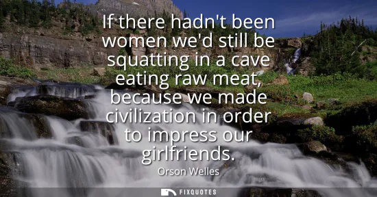 Small: If there hadnt been women wed still be squatting in a cave eating raw meat, because we made civilization in or