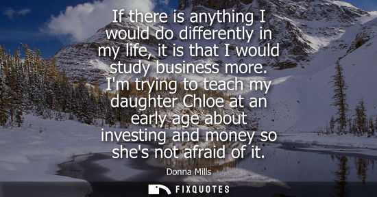 Small: If there is anything I would do differently in my life, it is that I would study business more.