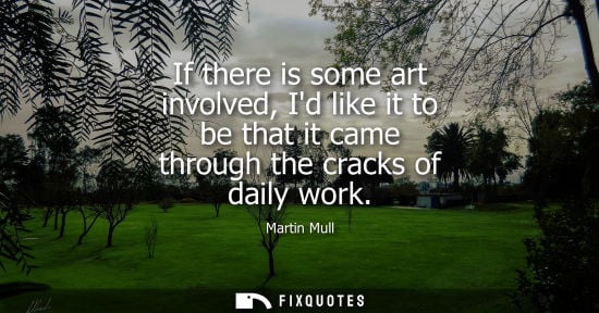 Small: If there is some art involved, Id like it to be that it came through the cracks of daily work
