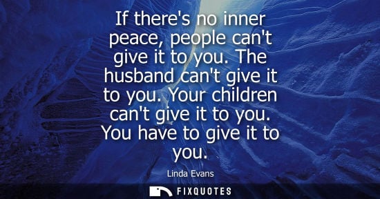 Small: If theres no inner peace, people cant give it to you. The husband cant give it to you. Your children ca