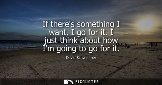 Small: If theres something I want, I go for it. I just think about how Im going to go for it