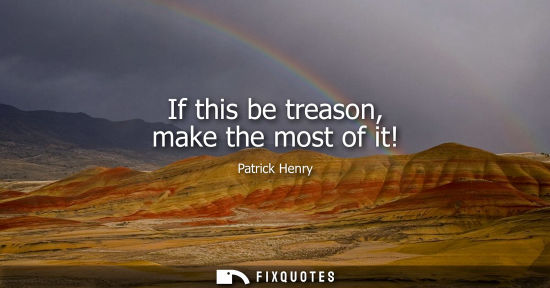 Small: If this be treason, make the most of it! - Patrick Henry