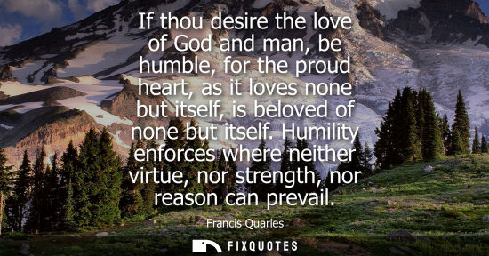Small: If thou desire the love of God and man, be humble, for the proud heart, as it loves none but itself, is