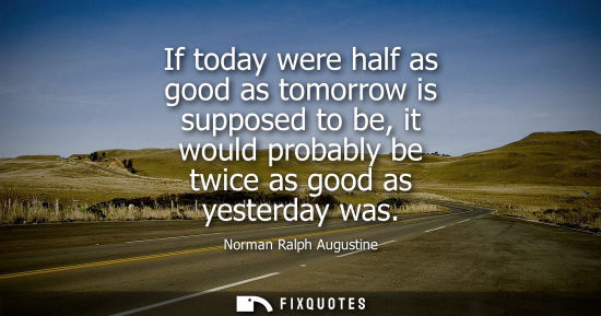 Small: If today were half as good as tomorrow is supposed to be, it would probably be twice as good as yesterday was