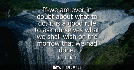 Small: If we are ever in doubt about what to do, it is a good rule to ask ourselves what we shall wish on the 