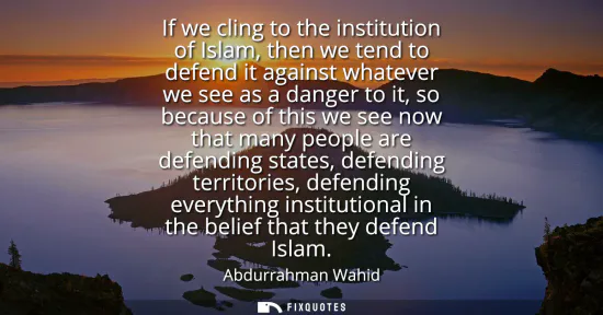 Small: If we cling to the institution of Islam, then we tend to defend it against whatever we see as a danger to it, 