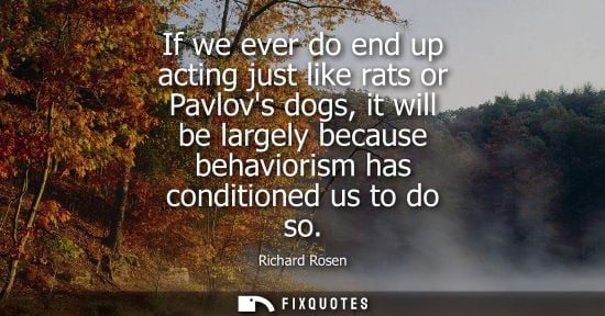 Small: If we ever do end up acting just like rats or Pavlovs dogs, it will be largely because behaviorism has 