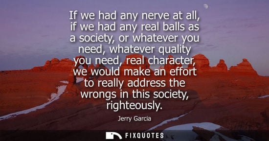 Small: If we had any nerve at all, if we had any real balls as a society, or whatever you need, whatever quali