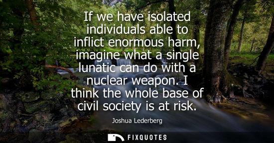Small: If we have isolated individuals able to inflict enormous harm, imagine what a single lunatic can do wit