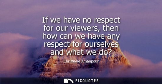 Small: If we have no respect for our viewers, then how can we have any respect for ourselves and what we do?