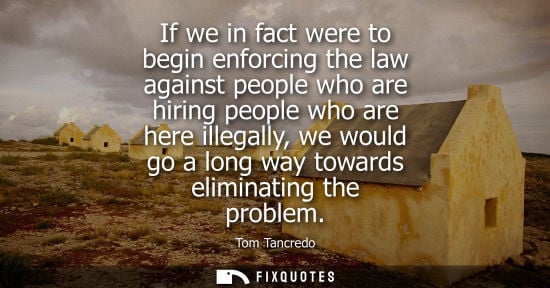 Small: If we in fact were to begin enforcing the law against people who are hiring people who are here illegal
