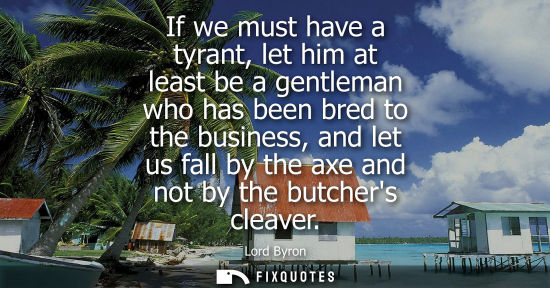 Small: If we must have a tyrant, let him at least be a gentleman who has been bred to the business, and let us fall b