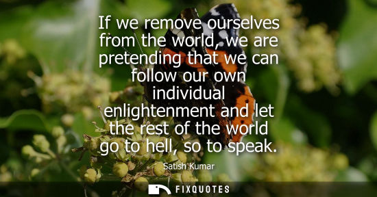 Small: If we remove ourselves from the world, we are pretending that we can follow our own individual enlighte