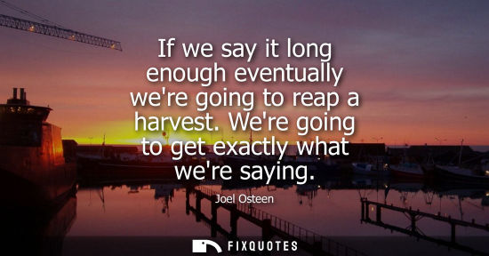 Small: If we say it long enough eventually were going to reap a harvest. Were going to get exactly what were s