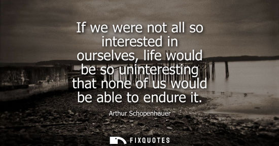 Small: If we were not all so interested in ourselves, life would be so uninteresting that none of us would be 