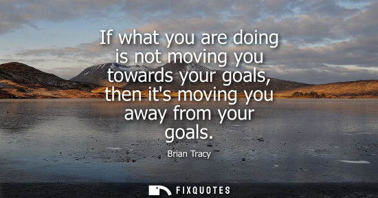 Small: If what you are doing is not moving you towards your goals, then its moving you away from your goals